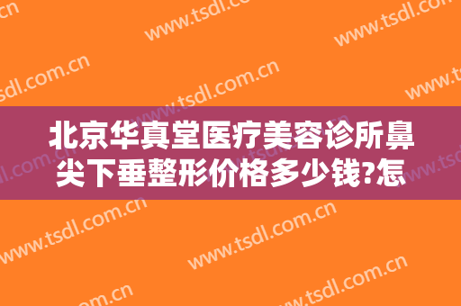 北京华真堂医疗美容诊所鼻尖下垂整形价格多少钱?怎么样?