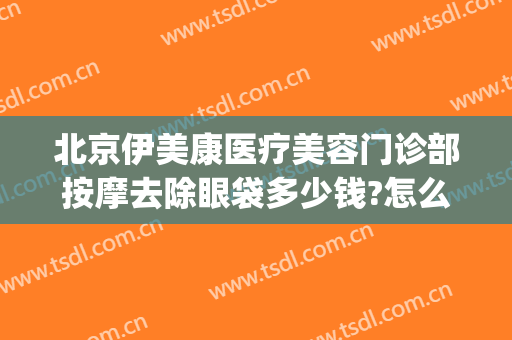 北京伊美康医疗美容门诊部按摩去除眼袋多少钱?怎么样?(医美去眼袋价格)