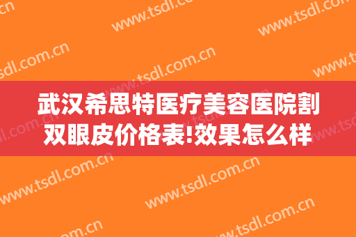 武汉希思特医疗美容医院割双眼皮价格表!效果怎么样?(武汉希思特医疗美容整形医院)