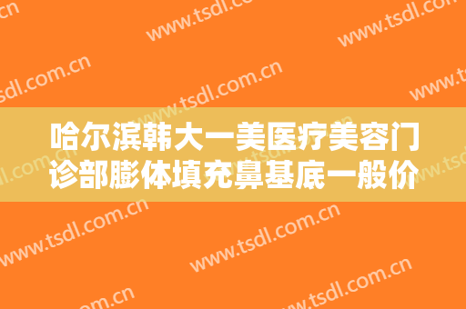 哈尔滨韩大一美医疗美容门诊部膨体填充鼻基底一般价位是多少费用?可靠吗?