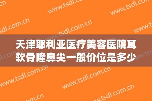 天津耶利亚医疗美容医院耳软骨隆鼻尖一般价位是多少?可靠吗?(三甲医院耳软骨隆鼻价格)
