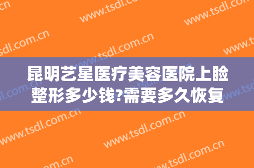 昆明艺星医疗美容医院上睑整形多少钱?需要多久恢复?(昆明艺星医疗美容医院上睑整形多少钱?需要多久恢复呢)