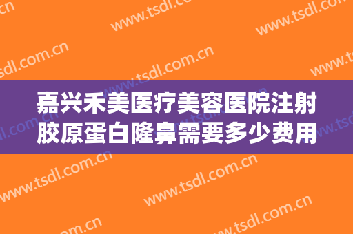嘉兴禾美医疗美容医院注射胶原蛋白隆鼻需要多少费用?有哪些优势?(嘉兴禾美整形)