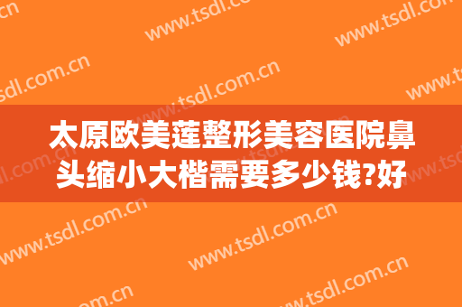 太原欧美莲整形美容医院鼻头缩小大楷需要多少钱?好不好?(太原欧美莲整形电话)