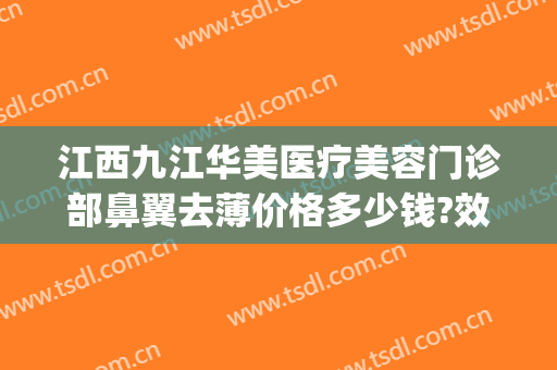 江西九江华美医疗美容门诊部鼻翼去薄价格多少钱?效果怎么样?(九江华美整形美容医院怎么样)