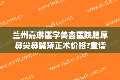 兰州嘉琳医学美容医院肥厚鼻尖鼻翼矫正术价格?靠谱吗?(兰州嘉琳整形医院地址)
