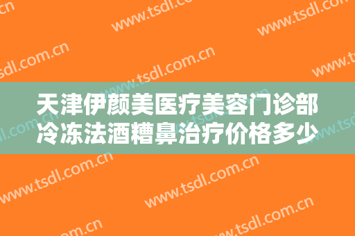 天津伊颜美医疗美容门诊部冷冻法酒糟鼻治疗价格多少钱?可靠吗?