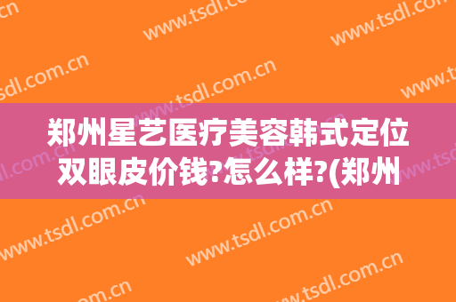 郑州星艺医疗美容韩式定位双眼皮价钱?怎么样?(郑州艺星整形)