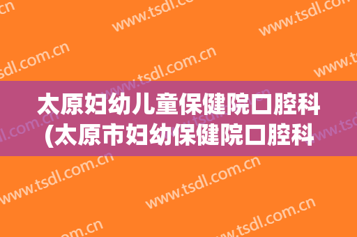 太原妇幼儿童保健院口腔科(太原市妇幼保健院口腔科)