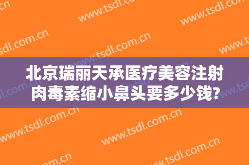 北京瑞丽天承医疗美容注射肉毒素缩小鼻头要多少钱?效果怎么样?