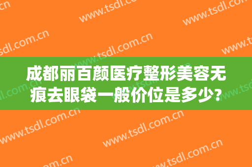 成都丽百颜医疗整形美容无痕去眼袋一般价位是多少?多长时间恢复?(广州修复双眼皮多少钱)