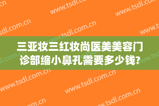三亚妆三红妆尚医美美容门诊部缩小鼻孔需要多少钱?靠谱吗?(三亚红妆整形医院)