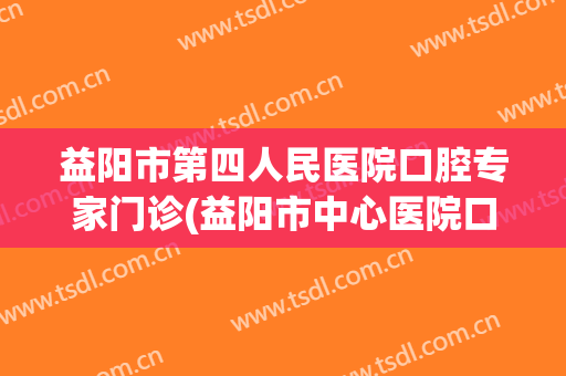 益阳市第四人民医院口腔专家门诊(益阳市中心医院口腔科专家)