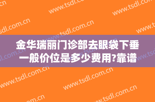 金华瑞丽门诊部去眼袋下垂一般价位是多少费用?靠谱吗?(金华中心医院美容医院去眼袋多少钱)