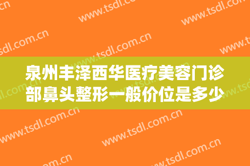 泉州丰泽西华医疗美容门诊部鼻头整形一般价位是多少?靠谱吗?(泉州市西华整形医院)
