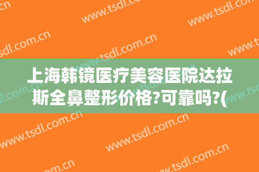 上海韩镜医疗美容医院达拉斯全鼻整形价格?可靠吗?(上海韩镜医疗美容医院好不好)