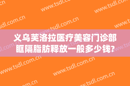 义乌芙洛拉医疗美容门诊部眶隔脂肪释放一般多少钱?贵不贵?(义乌芙洛拉整形医院)