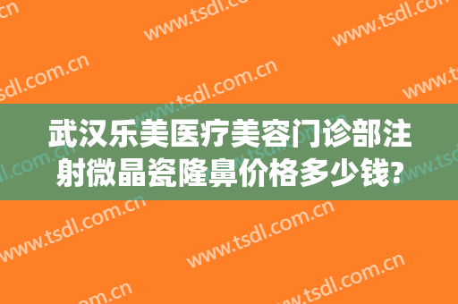 武汉乐美医疗美容门诊部注射微晶瓷隆鼻价格多少钱?靠谱吗?(注射微整形多少钱)