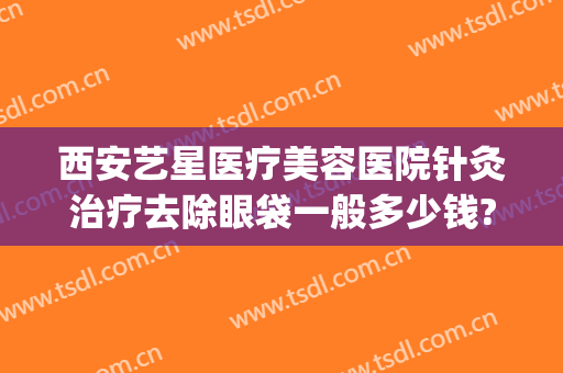 西安艺星医疗美容医院针灸治疗去除眼袋一般多少钱?多长时间恢复?(艺星祛眼袋)