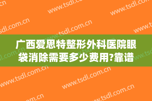 广西爱思特整形外科医院眼袋消除需要多少费用?靠谱吗?(广西祛眼袋手术哪个医院好点)