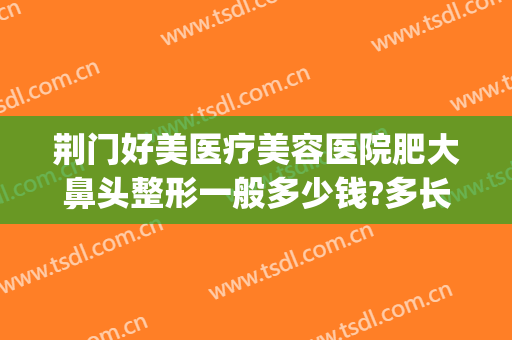 荆门好美医疗美容医院肥大鼻头整形一般多少钱?多长时间恢复?(荆州鼻头整形费用)