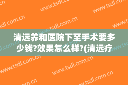 清远养和医院下至手术要多少钱?效果怎么样?(清远疗养院收费标准)
