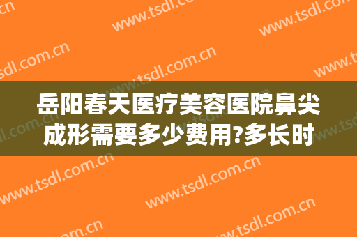 岳阳春天医疗美容医院鼻尖成形需要多少费用?多长时间恢复?(岳阳春天医疗美容医院电话)