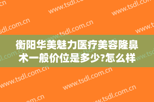 衡阳华美魅力医疗美容隆鼻术一般价位是多少?怎么样?(衡阳华美整形美容医院怎么样)