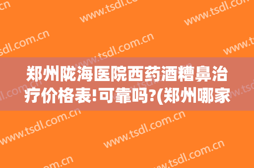 郑州陇海医院西药酒糟鼻治疗价格表!可靠吗?(郑州哪家医院看酒糟鼻比较好)