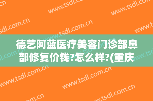 德艺阿蓝医疗美容门诊部鼻部修复价钱?怎么样?(重庆德艺阿蓝医疗美容门诊部)
