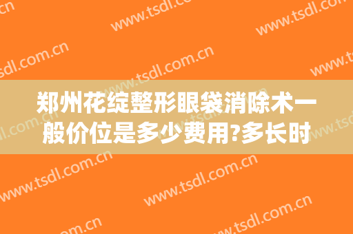 郑州花绽整形眼袋消除术一般价位是多少费用?多长时间恢复?(郑州割眼袋)