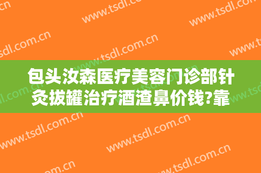 包头汝森医疗美容门诊部针灸拔罐治疗酒渣鼻价钱?靠谱吗?