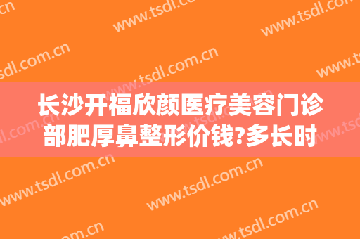 长沙开福欣颜医疗美容门诊部肥厚鼻整形价钱?多长时间恢复?(长沙欣颜医疗整形医院)