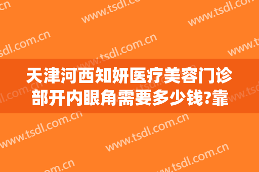 天津河西知妍医疗美容门诊部开内眼角需要多少钱?靠谱吗?(天津知妍医疗美容正规吗)