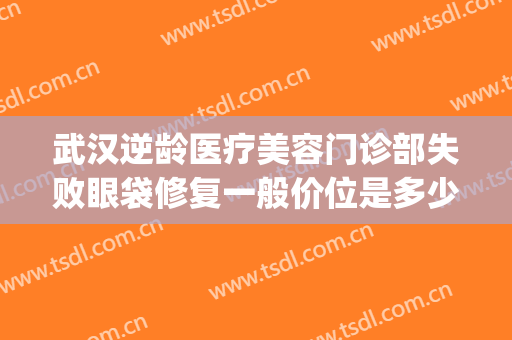 武汉逆龄医疗美容门诊部失败眼袋修复一般价位是多少钱?可靠吗?(武汉哪家整形医院做去眼袋好)