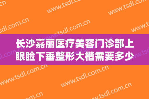 长沙嘉丽医疗美容门诊部上眼睑下垂整形大楷需要多少钱?好不好?(长沙做上睑下垂的三甲医院)