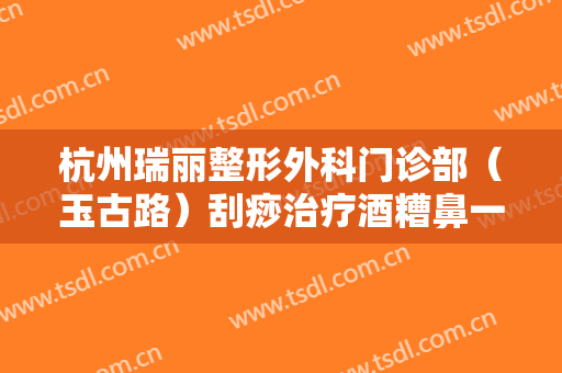杭州瑞丽整形外科门诊部（玉古路）刮痧治疗酒糟鼻一般多少费用?有哪些优势?