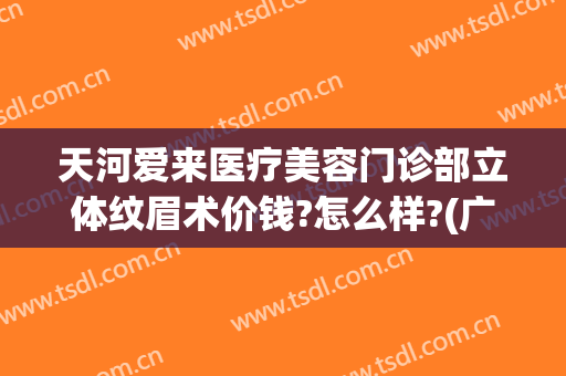 天河爱来医疗美容门诊部立体纹眉术价钱?怎么样?(广州天河爱来医疗美容)