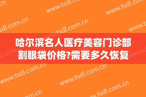 哈尔滨名人医疗美容门诊部割眼袋价格?需要多久恢复?(哈尔滨多大年龄适合割眼袋)