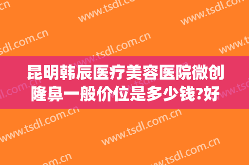 昆明韩辰医疗美容医院微创隆鼻一般价位是多少钱?好不好?(昆明韩辰整形美容医院属于正规医院吗)