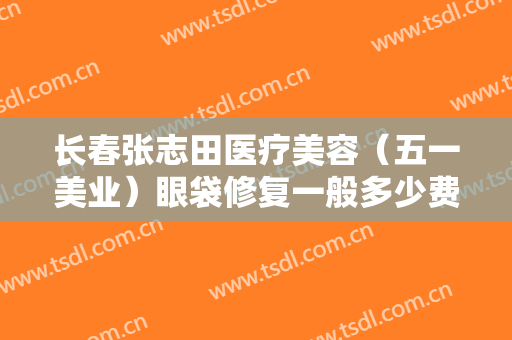 长春张志田医疗美容（五一美业）眼袋修复一般多少费用?好不好?