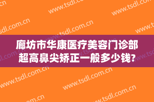 廊坊市华康医疗美容门诊部超高鼻尖矫正一般多少钱?多长时间恢复?(廊坊华康整形医院评价)