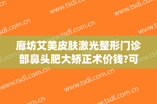 廊坊艾美皮肤激光整形门诊部鼻头肥大矫正术价钱?可靠吗?(廊坊艾美医疗整形医院怎么样)