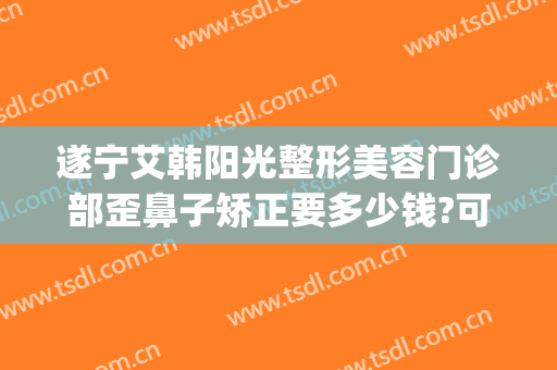 遂宁艾韩阳光整形美容门诊部歪鼻子矫正要多少钱?可靠吗?(遂宁阳光整形医院怎么样)