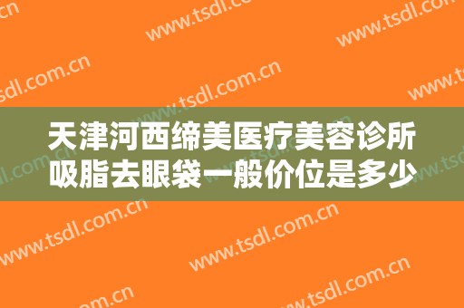天津河西缔美医疗美容诊所吸脂去眼袋一般价位是多少钱?有哪些优势?
