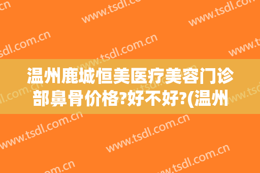 温州鹿城恒美医疗美容门诊部鼻骨价格?好不好?(温州鹿城区整形医院)