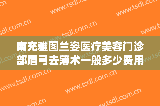 南充雅图兰姿医疗美容门诊部眉弓去薄术一般多少费用?贵不贵?(眉弓去薄术哪家医院做的好)
