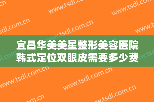 宜昌华美美星整形美容医院韩式定位双眼皮需要多少费用?效果怎么样?