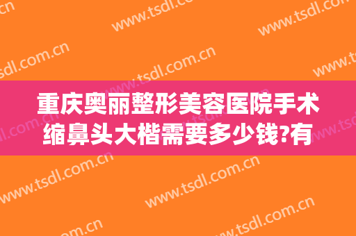 重庆奥丽整形美容医院手术缩鼻头大楷需要多少钱?有哪些优势?(重庆鼻部整容费用)