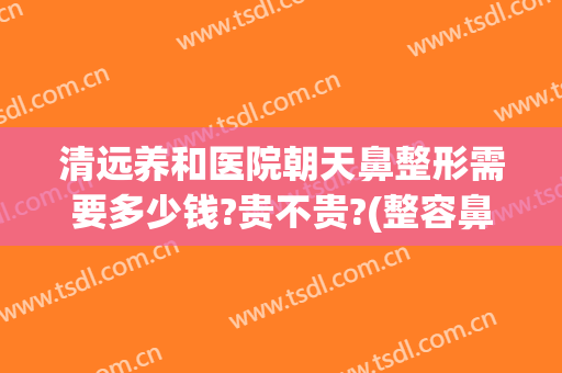 清远养和医院朝天鼻整形需要多少钱?贵不贵?(整容鼻部费用)